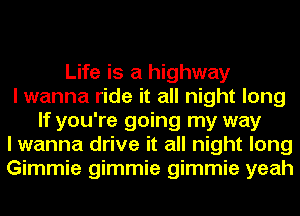 Life is a highway
I wanna ride it all night long
If you're going my way
I wanna drive it all night long
Gimmie gimmie gimmie yeah