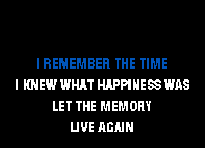 I REMEMBER THE TIME
I K EW WHAT HAPPINESS WAS
LET THE MEMORY
LIVE AGAIN