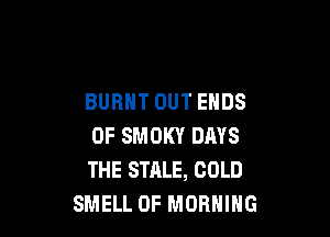 BURNT OUT ENDS

0F SMOKY DAYS
THE STALE, COLD
SMELL 0F MORNING