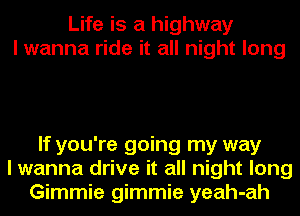 Life is a highway
I wanna ride it all night long

If you're going my way
I wanna drive it all night long
Gimmie gimmie yeah-ah