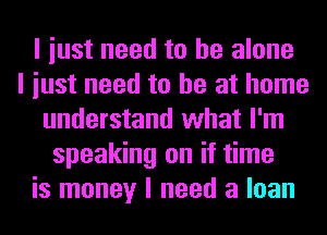 I iust need to he alone
I iust need to he at home
understand what I'm
speaking on if time
is money I need a loan