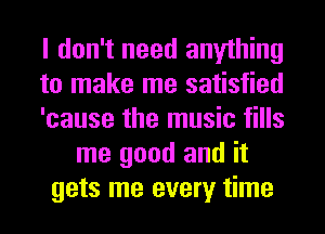 I don't need anything
to make me satisfied
'cause the music fills
me good and it
gets me every time