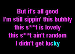 But it's all good
I'm still sippin' this bubbly
this swat is lovely
this swat ain't random

I didn't get lucky