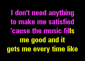 I don't need anything
to make me satisfied
'cause the music fills
me good and it
gets me every time like