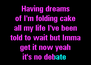 Having dreams
of I'm folding cake
all my life I've been
told to wait but lmma
get it now yeah
it's no debate
