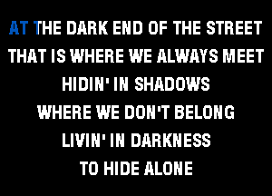 AT THE DARK END OF THE STREET
THAT IS WHERE WE ALWAYS MEET
HIDIH' IH SHADOWS
WHERE WE DON'T BELONG
LIVIH' IH DARKNESS
T0 HIDE ALONE