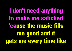 I don't need anything
to make me satisfied
'cause the music fills
me good and it
gets me every time like