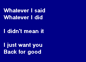 Whatever I said
Whatever I did

I didn't mean it

I just want you
Back for good