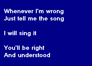 Whenever I'm wrong
Just tell me the song

I will sing it

You'll be right
And understood