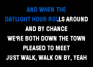 AND WHEN THE
DAYLIGHT HOUR ROLLS AROUND
AND BY CHANCE
WE'RE BOTH DOWN THE TOWN
PLEASED TO MEET
JUST WALK, WALK 0 BY, YEAH