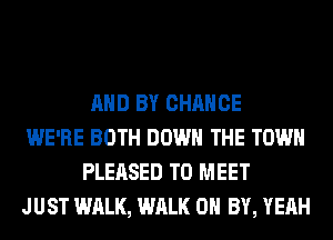 AND BY CHANCE

WE'RE BOTH DOWN THE TOWN
PLEASED TO MEET

JUST WALK, WALK 0 BY, YEAH