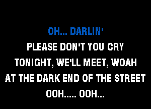 0H... DARLIH'

PLEASE DON'T YOU CRY
TONIGHT, WE'LL MEET, WOAH
AT THE DARK END OF THE STREET
00H ..... 00H...