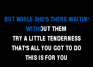 BUT WHILE SHE'S THERE WAITIH'
WITHOUT THEM
TRY A LITTLE TEHDERHESS
THAT'S ALL YOU GOT TO DO
THIS IS FOR YOU