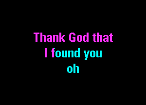 Thank God that

I found you
oh