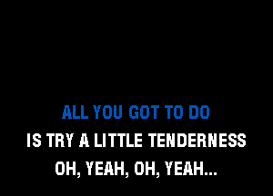 ALL YOU GOT TO DO
IS TRY A LITTLE TEHDERHESS
OH, YEAH, OH, YEAH...