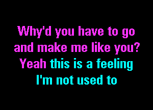 Why'd you have to go
and make me like you?

Yeah this is a feeling
I'm not used to