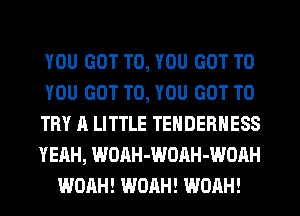 YOU GOT TO, YOU GOT TO
YOU GOT TO, YOU GOT TO
TRY A LITTLE TEHDERHESS
YEAH, WOAH-WOAH-WOAH
WOAH! WOAH! WOAH!