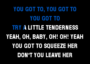 YOU GOT TO, YOU GOT TO
YOU GOT TO
TRY A LITTLE TEHDERHESS
YEAH, 0H, BABY, 0H! OH! YEAH
YOU GOT TO SQUEEZE HER
DON'T YOU LEAVE HER