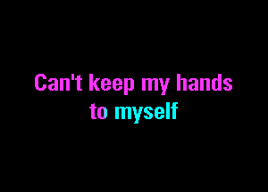 Can't keep my hands

to myself