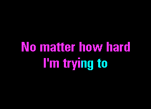 No matter how hard

I'm trying to