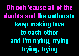 0h ooh 'cause all of the
doubts and the outbursts
keep making love
to each other
and I'm trying, trying
trying, trying