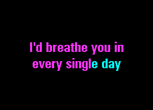I'd breathe you in

every single day