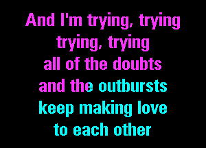 And I'm trying, trying
trying, trying
all of the doubts
and the outbursts
keep making love

to each other I