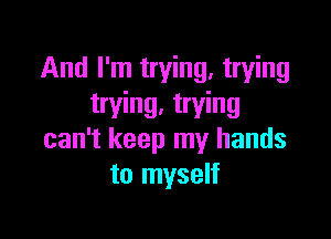 And I'm trying. trying
trying. trying

can't keep my hands
to myself