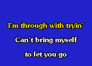 I'm through with tryin'

Can't bring myself

to let you go