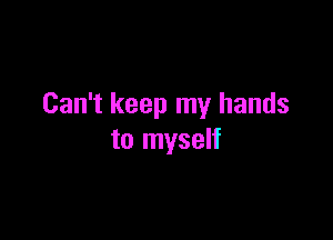 Can't keep my hands

to myself