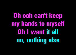 0h ooh can't keep
my hands to myself

on I want it all
no. nothing else