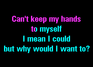 Can't keep my hands
to myself

I mean I could
but why would I want to?