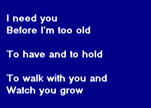 I need you
Before I'm too old

To have and to hold

To walk with you and
Watch you grow