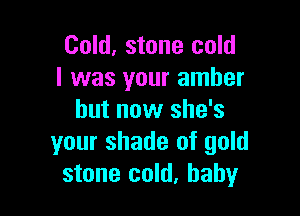 Cold, stone cold
I was your amber

but now she's
your shade of gold
stone cold, baby
