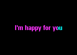 I'm happy for you