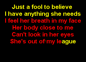 Just a fool to believe
I have anything she needs
I feel her breath in my face
Her body close to me
Can't look in hef eyes
She's out.of-my league