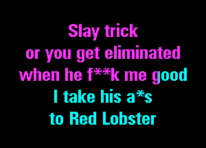 Slay trick
or you get eliminated

when he fwk me good
I take his 3993
to Red Lobster