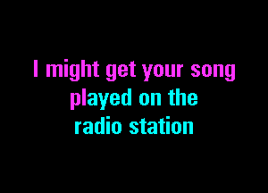 I might get your song

played on the
radio station