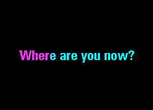 Where are you now?