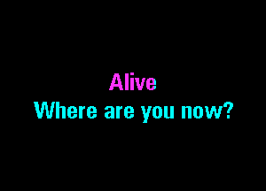 Alive

Where are you now?