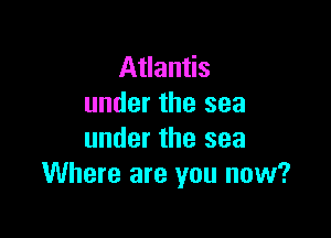 Atlantis
under the sea

under the sea
Where are you now?