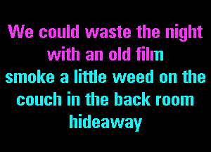 We could waste the night
with an old film
smoke a little weed on the
couch in the back room
hideaway