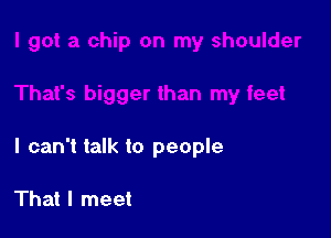 I can't talk to people

That I meet