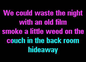 We could waste the night
with an old film
smoke a little weed on the
couch in the back room
hideaway