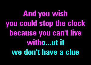 And you wish
you could stop the clock

because you can't live
witho...ut it
we don't have a clue