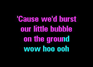 'Cause we'd burst
our little bubble

on the ground
wow hoo ooh