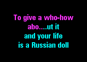 To give a who-how
abo....ut it

and your life
is a Russian doll