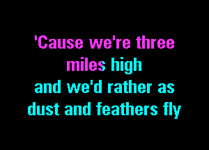 'Cause we're three
miles high

and we'd rather as
dust and feathers fly