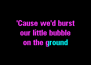 'Cause we'd burst

our little bubble
on the ground