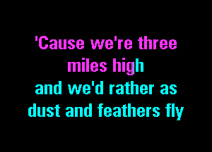 'Cause we're three
miles high

and we'd rather as
dust and feathers fly